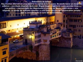 07/05/13
05:06 p.m.
6
Sobredosis de belleza
Hay muchas alternativas para recorrer la capital de la Toscana. Se puede hacer un recorrido
artístico —con Dante Alighieri, Botticceli, Miguel Angel y Leonardo como grandes hitos—,
uno político —representado por Maquiavelo y Lorenzo de Medici, entre otros—, uno
religioso —a través de múltiples iglesias— o uno histórico, con las innumerables señales
que la coronan como la cuna del Renacimiento
 