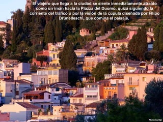 07/05/13
05:06 p.m.
7
El viajero que llega a la ciudad se siente inmediatamente atraído
como un imán hacia la Piazza del Duomo, quizá siguiendo la
corriente del tráfico o por la visión de la cúpula diseñada por Filipo
Brunelleschi, que domina el paisaje.
 