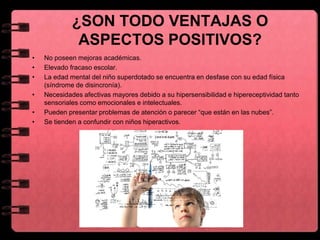 ¿SON TODO VENTAJAS O
ASPECTOS POSITIVOS?
• No poseen mejoras académicas.
• Elevado fracaso escolar.
• La edad mental del niño superdotado se encuentra en desfase con su edad física
(síndrome de disincronía).
• Necesidades afectivas mayores debido a su hipersensibilidad e hipereceptividad tanto
sensoriales como emocionales e intelectuales.
• Pueden presentar problemas de atención o parecer “que están en las nubes”.
• Se tienden a confundir con niños hiperactivos.
 