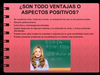 ¿SON TODO VENTAJAS O
ASPECTOS POSITIVOS?
• Se cuestionan todo, hasta las normas, no aceptando las que no les parecen justas.
• Elevado perfeccionismo.
• Autocrítica y sobreexigencia elevadas.
• Suelen despuntar en algunas materias y no sobresalir en otras, o incluso presentar
dificultades.
• Pueden tener altos niveles de ansiedad o angustia por su gran sensibilidad hacia todo.
• Pueden presentar problemas de sociabilización en edades más tempranas.
 