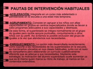 PAUTAS DE INTERVENCIÓN HABITUALES
-ACELERACIÓN: Integrarle en un curso más adelantado o
admitiéndole en la escuela a una edad más temprana.
-AGRUPAMIENTO: Consiste en agrupar a los niños con altas
capacidades en grupos en centros especializados donde se llevan a
cabo programas adecuados a sus capacidades y destrezas.
De esta forma, el superdotado se integra normalmente en el grupo
de iguales pero recibe apoyos puntuales, conjuntamente a otros
niños con su perfil. Así evitamos la posible exclusión del grupo de
iguales a la vez que atendemos sus necesidades.
-ENRIQUECIMIENTO: La opción más desarrollada recientemente,
como soporte a las necesidades de los superdotados en la escuela,
es mantenerlos ubicados en sus clases habituales, junto con el resto
de compañeros pero elaborando un currículo cualitativamente
diferente que se adecue a sus necesidades. Mediante esta
estrategia, la motivación del alumno superdotado suele aumentar ya
que es él mismo quien marca su ritmo de trabajo, al menos en los
contenidos extendidos.
 