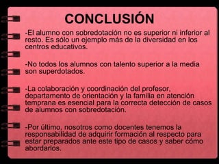 CONCLUSIÓN
-El alumno con sobredotación no es superior ni inferior al
resto. Es sólo un ejemplo más de la diversidad en los
centros educativos.
-No todos los alumnos con talento superior a la media
son superdotados.
-La colaboración y coordinación del profesor,
departamento de orientación y la familia en atención
temprana es esencial para la correcta detección de casos
de alumnos con sobredotación.
- -Por último, nosotros como docentes tenemos la
responsabilidad de adquirir formación al respecto para
estar preparados ante este tipo de casos y saber cómo
abordarlos.
 