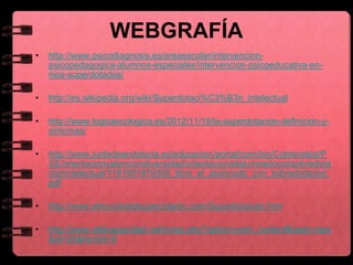 WEBGRAFÍA
• http://www.psicodiagnosis.es/areaescolar/intervencion-
psicopedagogica-alumnos-especiales/intervencion-psicoeducativa-en-
nios-superdotados/
• http://es.wikipedia.org/wiki/Superdotaci%C3%B3n_intelectual
• http://www.logicaecologica.es/2012/11/19/la-superdotacion-definicion-y-
sintomas/
• http://www.juntadeandalucia.es/educacion/portal/com/bin/Contenidos/P
SE/orientacionyatenciondiversidad/orientacion/elalumnadoconsobredota
cionintelectual/1181901879305_libro_el_alumnado_con_sobredotacion.
pdf
• http://www.elmundodelsuperdotado.com/Superdotacion.htm
• http://www.altacapacidad.net/index.php?option=com_content&task=view
&id=26&Itemid=9
 