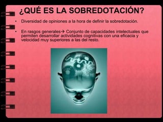 ¿QUÉ ES LA SOBREDOTACIÓN?
• Diversidad de opiniones a la hora de definir la sobredotación.
• En rasgos generales Conjunto de capacidades intelectuales que
permiten desarrollar actividades cognitivas con una eficacia y
velocidad muy superiores a las del resto.
 