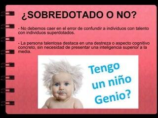 ¿SOBREDOTADO O NO?
- No debemos caer en el error de confundir a individuos con talento
con individuos superdotados.
- La persona talentosa destaca en una destreza o aspecto cognitivo
concreto, sin necesidad de presentar una inteligencia superior a la
media.
 