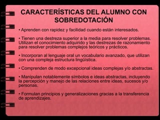 • Aprenden con rapidez y facilidad cuando están interesados.
• Tienen una destreza superior a la media para resolver problemas.
Utilizan el conocimiento adquirido y las destrezas de razonamiento
para resolver problemas complejos teóricos y prácticos.
• Incorporan al lenguaje oral un vocabulario avanzado, que utilizan
con una compleja estructura lingüística.
• Comprenden de modo excepcional ideas complejas y/o abstractas.
• Manipulan notablemente símbolos e ideas abstractas, incluyendo
la percepción y manejo de las relaciones entre ideas, sucesos y/o
personas.
• Formulan principios y generalizaciones gracias a la transferencia
de aprendizajes.
CARACTERÍSTICAS DEL ALUMNO CON
SOBREDOTACIÓN
 