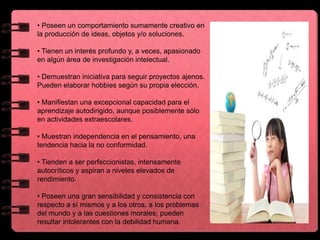 • Poseen un comportamiento sumamente creativo en
la producción de ideas, objetos y/o soluciones.
• Tienen un interés profundo y, a veces, apasionado
en algún área de investigación intelectual.
• Demuestran iniciativa para seguir proyectos ajenos.
Pueden elaborar hobbies según su propia elección.
• Manifiestan una excepcional capacidad para el
aprendizaje autodirigido, aunque posiblemente sólo
en actividades extraescolares.
• Muestran independencia en el pensamiento, una
tendencia hacia la no conformidad.
• Tienden a ser perfeccionistas, intensamente
autocríticos y aspiran a niveles elevados de
rendimiento.
• Poseen una gran sensibilidad y consistencia con
respecto a sí mismos y a los otros, a los problemas
del mundo y a las cuestiones morales; pueden
resultar intolerantes con la debilidad humana.
 