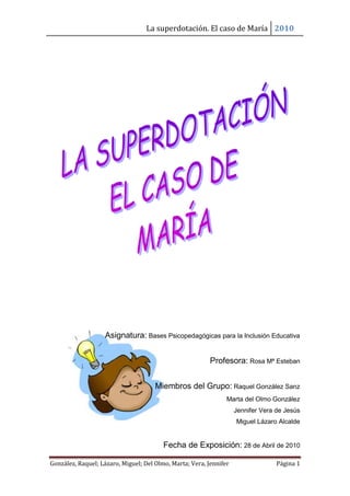 La superdotación. El caso de María 2010
González, Raquel; Lázaro, Miguel; Del Olmo, Marta; Vera, Jennifer Página 1
Asignatura: Bases Psicopedagógicas para la Inclusión Educativa
Profesora: Rosa Mª Esteban
Miembros del Grupo: Raquel González Sanz
Marta del Olmo González
Jennifer Vera de Jesús
Miguel Lázaro Alcalde
Fecha de Exposición: 28 de Abril de 2010
 