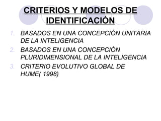 CRITERIOS Y MODELOS DE
IDENTIFICACIÓN
1. BASADOS EN UNA CONCEPCIÓN UNITARIA
DE LA INTELIGENCIA
2. BASADOS EN UNA CONCEPCIÓN
PLURIDIMENSIONAL DE LA INTELIGENCIA
3. CRITERIO EVOLUTIVO GLOBAL DE
HUME( 1998)
 