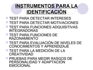 INSTRUMENTOS PARA LA
IDENTIFICACIÓN
TEST PARA DETECTAR INTERESES
TEST PARA DETECTAR MOTIVACIONES
TEST PARA FUNCIONES ADQUISITIVAS
INTEGRADORAS
TEST PARA FUNCIONES DE
RAZONAMIENTO
TEST PARA EVALUACIÓN DE NIVELES DE
CONOCIMIENTOS Y APRENDIZAJE
TEST PARA LA MEDICIÓN DE LA
CREATIVIDAD
PRUEBAS PARA MEDIR RASGOS DE
PERSONALIDAD Y ADAPTACIÓN
EMOCIONAL
 