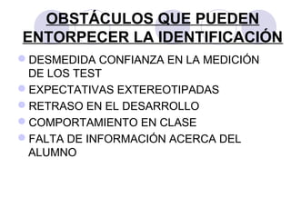 OBSTÁCULOS QUE PUEDEN
ENTORPECER LA IDENTIFICACIÓN
DESMEDIDA CONFIANZA EN LA MEDICIÓN
DE LOS TEST
EXPECTATIVAS EXTEREOTIPADAS
RETRASO EN EL DESARROLLO
COMPORTAMIENTO EN CLASE
FALTA DE INFORMACIÓN ACERCA DEL
ALUMNO
 