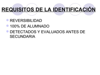 REQUISITOS DE LA IDENTIFICACIÓN
REVERSIBILIDAD
100% DE ALUMNADO
DETECTADOS Y EVALUADOS ANTES DE
SECUNDARIA
 