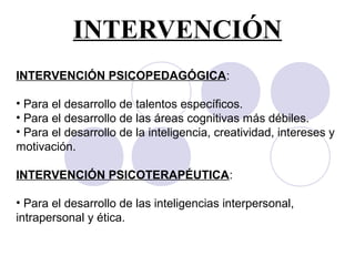 INTERVENCIÓN
INTERVENCIÓN PSICOPEDAGÓGICA:
• Para el desarrollo de talentos específicos.
• Para el desarrollo de las áreas cognitivas más débiles.
• Para el desarrollo de la inteligencia, creatividad, intereses y
motivación.
INTERVENCIÓN PSICOTERAPÉUTICA:
• Para el desarrollo de las inteligencias interpersonal,
intrapersonal y ética.
 