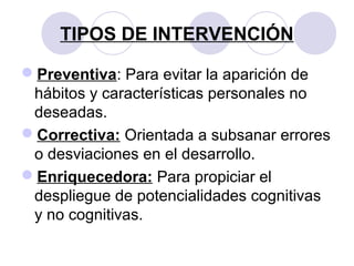 TIPOS DE INTERVENCIÓN
Preventiva: Para evitar la aparición de
hábitos y características personales no
deseadas.
Correctiva: Orientada a subsanar errores
o desviaciones en el desarrollo.
Enriquecedora: Para propiciar el
despliegue de potencialidades cognitivas
y no cognitivas.
 