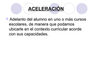 ACELERACIÓN
Adelanto del alumno en uno o más cursos
escolares, de manera que podamos
ubicarle en el contexto curricular acorde
con sus capacidades.
 