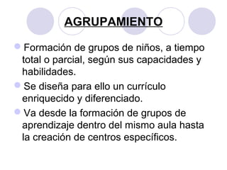 AGRUPAMIENTO
Formación de grupos de niños, a tiempo
total o parcial, según sus capacidades y
habilidades.
Se diseña para ello un currículo
enriquecido y diferenciado.
Va desde la formación de grupos de
aprendizaje dentro del mismo aula hasta
la creación de centros específicos.
 