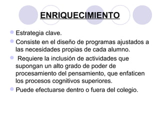 ENRIQUECIMIENTO
Estrategia clave.
Consiste en el diseño de programas ajustados a
las necesidades propias de cada alumno.
 Requiere la inclusión de actividades que
supongan un alto grado de poder de
procesamiento del pensamiento, que enfaticen
los procesos cognitivos superiores.
Puede efectuarse dentro o fuera del colegio.
 