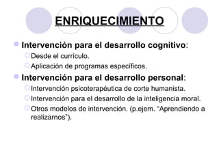 ENRIQUECIMIENTO
Intervención para el desarrollo cognitivo:
Desde el currículo.
Aplicación de programas específicos.
Intervención para el desarrollo personal:
Intervención psicoterapéutica de corte humanista.
Intervención para el desarrollo de la inteligencia moral.
Otros modelos de intervención. (p.ejem. “Aprendiendo a
realizarnos”).
 