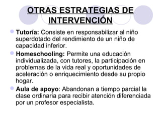 OTRAS ESTRATEGIAS DE
INTERVENCIÓN
Tutoría: Consiste en responsabilizar al niño
superdotado del rendimiento de un niño de
capacidad inferior.
Homeschooling: Permite una educación
individualizada, con tutores, la participación en
problemas de la vida real y oportunidades de
aceleración o enriquecimiento desde su propio
hogar.
Aula de apoyo: Abandonan a tiempo parcial la
clase ordinaria para recibir atención diferenciada
por un profesor especialista.
 
