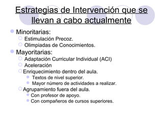 Estrategias de Intervención que se
llevan a cabo actualmente
Minoritarias:
 Estimulación Precoz.
 Olimpiadas de Conocimientos.
Mayoritarias:
 Adaptación Curricular Individual (ACI)
 Aceleración
Enriquecimiento dentro del aula.
 Textos de nivel superior.
 Mayor número de actividades a realizar.
Agrupamiento fuera del aula.
Con profesor de apoyo.
Con compañeros de cursos superiores.
 