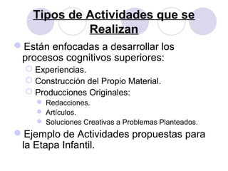 Tipos de Actividades que se
Realizan
Están enfocadas a desarrollar los
procesos cognitivos superiores:
 Experiencias.
 Construcción del Propio Material.
 Producciones Originales:
 Redacciones.
 Artículos.
 Soluciones Creativas a Problemas Planteados.
Ejemplo de Actividades propuestas para
la Etapa Infantil.
 
