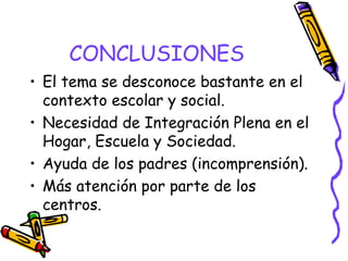 CONCLUSIONES
• El tema se desconoce bastante en el
contexto escolar y social.
• Necesidad de Integración Plena en el
Hogar, Escuela y Sociedad.
• Ayuda de los padres (incomprensión).
• Más atención por parte de los
centros.
 
