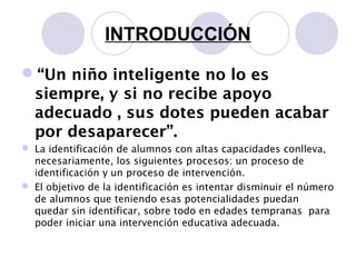 INTRODUCCIÓN
“Un niño inteligente no lo es
siempre, y si no recibe apoyo
adecuado , sus dotes pueden acabar
por desaparecer”.
 La identificación de alumnos con altas capacidades conlleva,
necesariamente, los siguientes procesos: un proceso de
identificación y un proceso de intervención.
 El objetivo de la identificación es intentar disminuir el número
de alumnos que teniendo esas potencialidades puedan
quedar sin identificar, sobre todo en edades tempranas para
poder iniciar una intervención educativa adecuada.
 