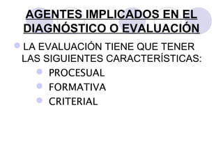 AGENTES IMPLICADOS EN EL
DIAGNÓSTICO O EVALUACIÓN
LA EVALUACIÓN TIENE QUE TENER
LAS SIGUIENTES CARACTERÍSTICAS:
 PROCESUAL
 FORMATIVA
 CRITERIAL
 