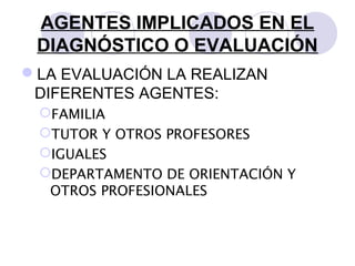 AGENTES IMPLICADOS EN EL
DIAGNÓSTICO O EVALUACIÓN
LA EVALUACIÓN LA REALIZAN
DIFERENTES AGENTES:
FAMILIA
TUTOR Y OTROS PROFESORES
IGUALES
DEPARTAMENTO DE ORIENTACIÓN Y
OTROS PROFESIONALES
 