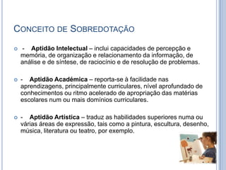 Conceito de Sobredotação-    Aptidão Intelectual – inclui capacidades de percepção e memória, de organização e relacionamento da informação, de análise e de síntese, de raciocínio e de resolução de problemas.-    Aptidão Académica – reporta-se à facilidade nas aprendizagens, principalmente curriculares, nível aprofundado de conhecimentos ou ritmo acelerado de apropriação das matérias escolares num ou mais domínios curriculares.-    Aptidão Artística – traduz as habilidades superiores numa ou várias áreas de expressão, tais como a pintura, escultura, desenho, música, literatura ou teatro, por exemplo.