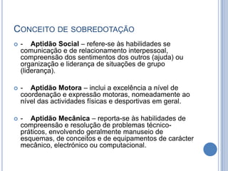 Conceito de sobredotação-    Aptidão Social – refere-se às habilidades se comunicação e de relacionamento interpessoal, compreensão dos sentimentos dos outros (ajuda) ou organização e liderança de situações de grupo (liderança).-    Aptidão Motora – inclui a excelência a nível de coordenação e expressão motoras, nomeadamente ao nível das actividades físicas e desportivas em geral.-    Aptidão Mecânica – reporta-se às habilidades de compreensão e resolução de problemas técnico-práticos, envolvendo geralmente manuseio de esquemas, de conceitos e de equipamentos de carácter mecânico, electrónico ou computacional.