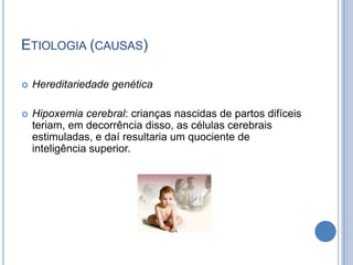 Etiologia (causas) Hereditariedade genéticaHipoxemia cerebral: crianças nascidas de partos difíceis teriam, em decorrência disso, as células cerebrais estimuladas, e daí resultaria um quociente de inteligência superior.