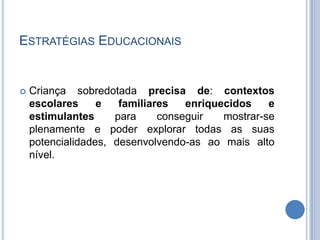Estratégias EducacionaisCriança sobredotada precisa de: contextos escolares e familiares enriquecidos e estimulantes para conseguir mostrar-se plenamente e poder explorar todas as suas potencialidades, desenvolvendo-as ao mais alto nível.