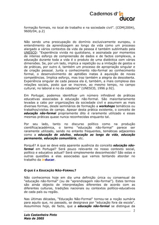 Cadernos d’
formação formais, no local de trabalho e na sociedade civil”. (COM(2004),
9600/04, p.2)
Não sendo uma preocupação do domínio exclusivamente europeu, o
entendimento da aprendizagem ao longo da vida como um processo
alargado a vários contextos da vida da pessoa é também sublinhado pela
UNESCO: “Experiência vivida no quotidiano, e assinalada por momentos
de intenso esforço de compreensão de dados e de factos complexos, a
educação durante toda a vida é o produto de uma dialéctica com várias
dimensões. Se, por um lado, implica a repetição ou a imitação de gestos e
de práticas, por outro é, também um processo de apropriação singular e
de criação pessoal. Junta o conhecimento não-formal ao conhecimento
formal, o desenvolvimento de aptidões inatas à aquisição de novas
competências. Implica esforço, mas traz também a alegria da descoberta.
Experiência singular de cada pessoa ela é, também, a mais complexa das
relações sociais, posto que se inscreve, ao mesmo tempo, no campo
cultural, no laboral e no da cidadania” (UNESCO, 1996 p.92).
Em Portugal, podemos identificar um número infindável de práticas
educativas associadas à educação não-formal. São maioritariamente
levadas a cabo por organizações da sociedade civil e assumem as mais
diversas formas, desde seminários de formação a workshops temáticos ou
trabalhos/visitas de campo. Apesar desta prática existente, o conceito de
educação não-formal propriamente dito é raramente utilizado e essas
mesmas práticas quase nunca reconhecidas enquanto tal.
Por seu lado, tanto no discurso político como na produção
científica/académica, o termo “educação não-formal” parece ser
raramente utilizado, sendo no entanto frequentes, temáticas adjacentes
como a educação de adultos, educação ao longo da vida, educação
permanente, educação comunitária, etc.
Porquê? A que se deve esta aparente ausência do conceito educação nãoformal em Portugal? Será pouco relevante no nosso contexto social,
político e educativo actual? Será simplesmente desconhecido? São estas e
outras questões a elas associadas que vamos tentando abordar no
trabalho da inducar.
O QUE É A EDUCAÇÃO NÃO-FORMAL?
Não conhecemos hoje em dia uma definição única ou consensual de
“educação não-formal” (ou de “aprendizagem não-formal”). Estes termos
são ainda objecto de interpretações diferentes de acordo com as
diferentes culturas, tradições nacionais ou contextos político-educativos
de cada país ou região.
Nas últimas décadas, “Educação Não-Formal" tornou-se a noção sumária
para aquilo que, no passado, se designava por "educação fora da escola".
Assumimos hoje, de facto, que a educação não-formal se distingue da

2
Luis Castanheira Pinto
Maio de 2005

 