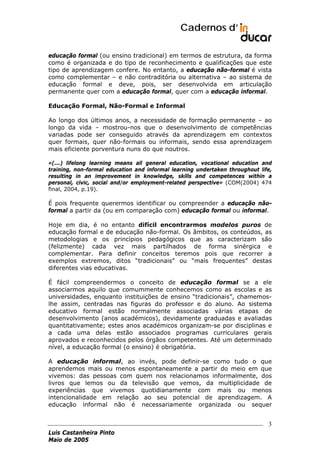 Cadernos d’
educação formal (ou ensino tradicional) em termos de estrutura, da forma
como é organizada e do tipo de reconhecimento e qualificações que este
tipo de aprendizagem confere. No entanto, a educação não-formal é vista
como complementar – e não contraditória ou alternativa – ao sistema de
educação formal e deve, pois, ser desenvolvida em articulação
permanente quer com a educação formal, quer com a educação informal.
Educação Formal, Não-Formal e Informal
Ao longo dos últimos anos, a necessidade de formação permanente – ao
longo da vida – mostrou-nos que o desenvolvimento de competências
variadas pode ser conseguido através da aprendizagem em contextos
quer formais, quer não-formais ou informais, sendo essa aprendizagem
mais eficiente porventura nuns do que noutros.
«(...) lifelong learning means all general education, vocational education and
training, non-formal education and informal learning undertaken throughout life,
resulting in an improvement in knowledge, skills and competences within a
personal, civic, social and/or employment-related perspective» (COM(2004) 474
final, 2004, p.19).

É pois frequente querermos identificar ou compreender a educação nãoformal a partir da (ou em comparação com) educação formal ou informal.
Hoje em dia, é no entanto difícil encontrarmos modelos puros de
educação formal e de educação não-formal. Os âmbitos, os conteúdos, as
metodologias e os princípios pedagógicos que as caracterizam são
(felizmente) cada vez mais partilhados de forma sinérgica e
complementar. Para definir conceitos teremos pois que recorrer a
exemplos extremos, ditos “tradicionais” ou “mais frequentes” destas
diferentes vias educativas.
É fácil compreendermos o conceito de educação formal se a ele
associarmos aquilo que comummente conhecemos como as escolas e as
universidades, enquanto instituições de ensino “tradicionais”, chamemoslhe assim, centradas nas figuras do professor e do aluno. Ao sistema
educativo formal estão normalmente associadas várias etapas de
desenvolvimento (anos académicos), devidamente graduadas e avaliadas
quantitativamente; estes anos académicos organizam-se por disciplinas e
a cada uma delas estão associados programas curriculares gerais
aprovados e reconhecidos pelos órgãos competentes. Até um determinado
nível, a educação formal (o ensino) é obrigatória.
A educação informal, ao invés, pode definir-se como tudo o que
aprendemos mais ou menos espontaneamente a partir do meio em que
vivemos: das pessoas com quem nos relacionamos informalmente, dos
livros que lemos ou da televisão que vemos, da multiplicidade de
experiências que vivemos quotidianamente com mais ou menos
intencionalidade em relação ao seu potencial de aprendizagem. A
educação informal não é necessariamente organizada ou sequer

3
Luis Castanheira Pinto
Maio de 2005

 