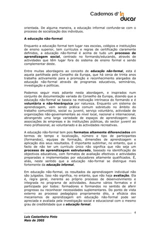 Cadernos d’
orientada. De alguma maneira, a educação informal confunde-se com o
processo de socialização dos indivíduos.
A educação não-formal
Enquanto a educação formal tem lugar nas escolas, colégios e instituições
de ensino superior, tem currículos e regras de certificação claramente
definidos, a educação não-formal é acima de tudo um processo de
aprendizagem social, centrado no formando/educando, através de
actividades que têm lugar fora do sistema de ensino formal e sendo
complementar deste.
Entre muitas abordagens ao conceito de educação não-formal, esta é
aquela partilhada pelo Conselho da Europa, que há cerca de trinta anos
trabalha activamente para a promoção e reconhecimento alargados da
educação não-formal através de programas educativos, seminários,
investigação e políticas.
Podemos seguir mais adiante nesta abordagem, e inspirados num
conjunto de documentação variada do Conselho da Europa, dizendo que a
educação não-formal se baseia na motivação intrínseca do formando e é
voluntária e não-hierárquica por natureza. Enquanto um sistema de
aprendizagem, vem sendo prática comum sobretudo no âmbito do
trabalho comunitário, social ou juvenil, serviço voluntário, actividade de
organizações não-governamentais ao nível local, nacional e internacional,
abrangendo uma larga variedade de espaços de aprendizagem: das
associações às empresas e às instituições públicas, do sector juvenil ao
meio profissional, ao voluntariado e às actividades recreativas.
A educação não-formal tem pois formatos altamente diferenciados em
termos de tempo e localização, número e tipo de participantes
(formandos), equipas de formação, dimensões de aprendizagem e
aplicação dos seus resultados. É importante sublinhar, no entanto, que o
facto de não ter um currículo único não significa que não seja um
processo de aprendizagem estruturado, baseado na identificação de
objectivos educativos, com formatos de avaliação efectivos e actividades
preparadas e implementadas por educadores altamente qualificados. É,
aliás, neste sentido que a educação não-formal se distingue mais
fortemente da educação informal.
Em educação não-formal, os resultados da aprendizagem individual não
são julgados. Isso não significa, no entanto, que não haja avaliação. Ela
é, regra geral, inerente ao próprio processo de desenvolvimento e
integrada no programa de actividades. Assume vários formatos e é
participada por todos: formadores e formandos no sentido de aferir
progresso ou reconhecer necessidades suplementares. Do ponto de vista
externo ao processo pedagógico propriamente dito, a eficácia dos
mecanismos de aprendizagem em educação não-formal pode ser
apreciada e avaliada pela investigação social e educacional com o mesmo
grau de credibilidade que a educação formal.

4
Luis Castanheira Pinto
Maio de 2005

 