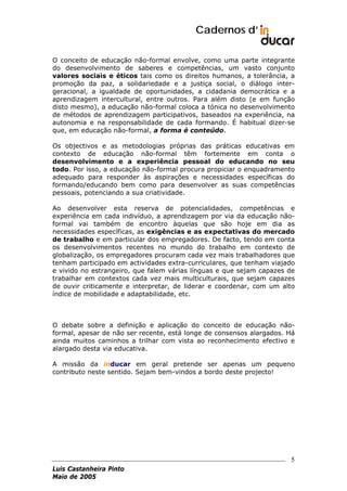 Cadernos d’
O conceito de educação não-formal envolve, como uma parte integrante
do desenvolvimento de saberes e competências, um vasto conjunto
valores sociais e éticos tais como os direitos humanos, a tolerância, a
promoção da paz, a solidariedade e a justiça social, o diálogo intergeracional, a igualdade de oportunidades, a cidadania democrática e a
aprendizagem intercultural, entre outros. Para além disto (e em função
disto mesmo), a educação não-formal coloca a tónica no desenvolvimento
de métodos de aprendizagem participativos, baseados na experiência, na
autonomia e na responsabilidade de cada formando. É habitual dizer-se
que, em educação não-formal, a forma é conteúdo.
Os objectivos e as metodologias próprias das práticas educativas em
contexto de educação não-formal têm fortemente em conta o
desenvolvimento e a experiência pessoal do educando no seu
todo. Por isso, a educação não-formal procura propiciar o enquadramento
adequado para responder às aspirações e necessidades específicas do
formando/educando bem como para desenvolver as suas competências
pessoais, potenciando a sua criatividade.
Ao desenvolver esta reserva de potencialidades, competências e
experiência em cada indivíduo, a aprendizagem por via da educação nãoformal vai também de encontro àquelas que são hoje em dia as
necessidades específicas, as exigências e as expectativas do mercado
de trabalho e em particular dos empregadores. De facto, tendo em conta
os desenvolvimentos recentes no mundo do trabalho em contexto de
globalização, os empregadores procuram cada vez mais trabalhadores que
tenham participado em actividades extra-curriculares, que tenham viajado
e vivido no estrangeiro, que falem várias línguas e que sejam capazes de
trabalhar em contextos cada vez mais multiculturais, que sejam capazes
de ouvir criticamente e interpretar, de liderar e coordenar, com um alto
índice de mobilidade e adaptabilidade, etc.

O debate sobre a definição e aplicação do conceito de educação nãoformal, apesar de não ser recente, está longe de consensos alargados. Há
ainda muitos caminhos a trilhar com vista ao reconhecimento efectivo e
alargado desta via educativa.
A missão da inducar em geral pretende ser apenas um pequeno
contributo neste sentido. Sejam bem-vindos a bordo deste projecto!

5
Luis Castanheira Pinto
Maio de 2005

 