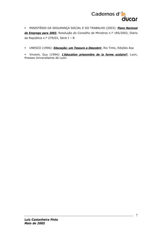 Cadernos d’
MINISTÉRIO DA SEGURANÇA SOCIAL E DO TRABALHO (2003): Plano Nacional
de Emprego para 2003, Resolução do Conselho de Ministros n.º 185/2003, Diário
da República n.º 279/03, Série I – B
UNESCO (1996): Educação: um Tesouro a Descobrir, Rio Tinto, Edições Asa
Vincent, Guy (1994): L’éducation prisonnière de la forme scolaire?, Lyon,
Presses Universitaires de Lyon.

7
Luis Castanheira Pinto
Maio de 2005

 