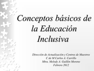 Conceptos básicos de
   la Educación
     Inclusiva
    Dirección de Actualización y Centros de Maestros
               C de M Carlos A. Carrillo
            Mtra. Melody A. Guillén Moreno
                     Febrero 2012
 