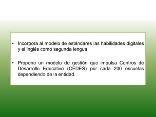 • Incorpora al modelo de estándares las habilidades digitales
y el inglés como segunda lengua
• Propone un modelo de gestión que impulsa Centros de
Desarrollo Educativo (CEDES) por cada 200 escuelas
dependiendo de la entidad.
 