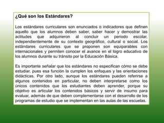 ¿Qué son los Estándares?
Los estándares curriculares son enunciados o indicadores que definen
aquello que los alumnos deben saber, saber hacer y demostrar las
actitudes que adquirieron al concluir un periodo escolar,
independientemente de su contexto geográfico, cultural o social. Los
estándares curriculares que se proponen son equiparables con
internacionales y permiten conocer el avance en el logro educativo de
los alumnos durante su tránsito por la Educación Básica.
Es importante señalar que los estándares no especifican cómo se debe
estudiar, pues esa función la cumplen los enfoques y las orientaciones
didácticas. Por otro lado, aunque los estándares pueden referirse a
algunos contenidos en particular, no deben interpretarse como los
únicos contenidos que los estudiantes deben aprender, porque su
objetivo es articular los contenidos básicos y servir de insumo para
evaluar, además de que deben complementarse con el desarrollo de los
programas de estudio que se implementan en las aulas de las escuelas.
 