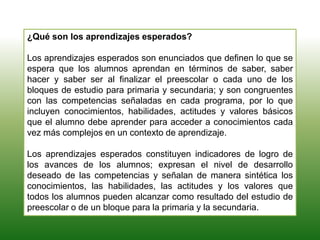 ¿Qué son los aprendizajes esperados?
Los aprendizajes esperados son enunciados que definen lo que se
espera que los alumnos aprendan en términos de saber, saber
hacer y saber ser al finalizar el preescolar o cada uno de los
bloques de estudio para primaria y secundaria; y son congruentes
con las competencias señaladas en cada programa, por lo que
incluyen conocimientos, habilidades, actitudes y valores básicos
que el alumno debe aprender para acceder a conocimientos cada
vez más complejos en un contexto de aprendizaje.
Los aprendizajes esperados constituyen indicadores de logro de
los avances de los alumnos; expresan el nivel de desarrollo
deseado de las competencias y señalan de manera sintética los
conocimientos, las habilidades, las actitudes y los valores que
todos los alumnos pueden alcanzar como resultado del estudio de
preescolar o de un bloque para la primaria y la secundaria.
 