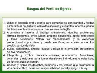 1. Utiliza el lenguaje oral y escrito para comunicarse con claridad y fluidez
e interactuar en distintos contextos sociales y culturales; además, posee
las herramientas básicas para comunicarse en Inglés.
2. Argumenta y razona al analizar situaciones, identifica problemas,
formula preguntas, emite juicios, propone soluciones, aplica estrategias
y toma decisiones. Valora los razonamientos y la evidencia
proporcionados por otros y puede modificar, en consecuencia, los
propios puntos de vista.
3. Busca, selecciona, analiza, evalúa y utiliza la información proveniente
de diversas fuentes.
4. Interpreta y explica procesos sociales, económicos, financieros,
culturales y naturales para tomar decisiones individuales o colectivas,
en función del bien común.
5. Conoce y ejerce los derechos humanos y los valores que favorecen la
vida democrática, actúa con responsabilidad social y apego a la ley.
 