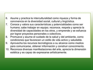 6. Asume y practica la interculturalidad como riqueza y forma de
convivencia en la diversidad social, cultural y lingüística.
7. Conoce y valora sus características y potencialidades como ser
humano; sabe trabajar en equipo; reconoce, respeta y aprecia la
diversidad de capacidades en los otros, y emprende y se esfuerza
por lograr proyectos personales o colectivos.
8. Promueve y asume el cuidado de la salud y del ambiente, como
condiciones que favorecen un estilo de vida activo y saludable.
9. Aprovecha los recursos tecnológicos a su alcance como medios
para comunicarse, obtener información y construir conocimiento.
10. Reconoce diversas manifestaciones del arte, aprecia la dimensión
estética y es capaz de expresarse artísticamente.
 