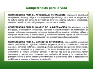 • COMPETENCIAS PARA EL APRENDIZAJE PERMANENTE. Implican la posibilidad
de aprender, asumir y dirigir el propio aprendizaje a lo largo de la vida, de integrarse a
la cultura escrita, así como de movilizar los diversos saberes culturales, lingüísticos,
sociales, científicos y tecnológicos para comprender la realidad.
• COMPETENCIAS PARA EL MANEJO DE LA INFORMACIÓN. Se relacionan con la
búsqueda, identificación, evaluación, selección y sistematización de información; el
pensar, reflexionar, argumentar y expresar juicios críticos; analizar, sintetizar, utilizar y
compartir información; el conocimiento y manejo de distintas lógicas de construcción
del conocimiento en diversas disciplinas y en los distintos ámbitos culturales.
• COMPETENCIAS PARA EL MANEJO DE SITUACIONES. Son aquellas vinculadas
con la posibilidad de organizar y diseñar proyectos de vida, considerando diversos
aspectos, como los históricos, sociales, políticos, culturales, geográficos, ambientales,
económicos, académicos y afectivos, y de tener iniciativa para llevarlos a cabo;
administrar el tiempo, propiciar cambios y afrontar los que se presenten; tomar
decisiones y asumir sus consecuencias; enfrentar el riesgo y la incertidumbre,
plantear y llevar a buen término procedimientos o alternativas para la resolución de
problemas, y manejar el fracaso y la desilusión.
 