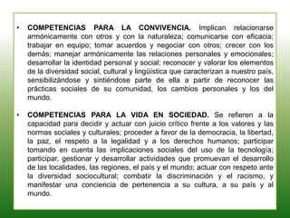 • COMPETENCIAS PARA LA CONVIVENCIA. Implican relacionarse
armónicamente con otros y con la naturaleza; comunicarse con eficacia;
trabajar en equipo; tomar acuerdos y negociar con otros; crecer con los
demás; manejar armónicamente las relaciones personales y emocionales;
desarrollar la identidad personal y social; reconocer y valorar los elementos
de la diversidad social, cultural y lingüística que caracterizan a nuestro país,
sensibilizándose y sintiéndose parte de ella a partir de reconocer las
prácticas sociales de su comunidad, los cambios personales y los del
mundo.
• COMPETENCIAS PARA LA VIDA EN SOCIEDAD. Se refieren a la
capacidad para decidir y actuar con juicio crítico frente a los valores y las
normas sociales y culturales; proceder a favor de la democracia, la libertad,
la paz, el respeto a la legalidad y a los derechos humanos; participar
tomando en cuenta las implicaciones sociales del uso de la tecnología;
participar, gestionar y desarrollar actividades que promuevan el desarrollo
de las localidades, las regiones, el país y el mundo; actuar con respeto ante
la diversidad sociocultural; combatir la discriminación y el racismo, y
manifestar una conciencia de pertenencia a su cultura, a su país y al
mundo.
 