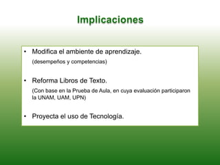 • Modifica el ambiente de aprendizaje.
(desempeños y competencias)
• Reforma Libros de Texto.
(Con base en la Prueba de Aula, en cuya evaluación participaron
la UNAM, UAM, UPN)
• Proyecta el uso de Tecnología.
 