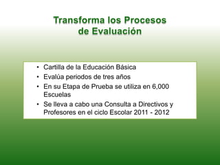 • Cartilla de la Educación Básica
• Evalúa periodos de tres años
• En su Etapa de Prueba se utiliza en 6,000
Escuelas
• Se lleva a cabo una Consulta a Directivos y
Profesores en el ciclo Escolar 2011 - 2012
 