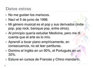 Datos extras
 No me gustan los mariscos.
 Nací el 5 de junio de 1996.
 Mi género musical es el pop y sus derivados (indie
pop, pop rock, baroque pop, entre otros).
 Al principio quería estudiar Medicina, pero me di
cuenta que el arte es lo mío.
 Aprendí a tocar piano empíricamente, en
consecuencia, no sé leer partituras.
 Domino el Inglés en un 90%, el Portugués en un
30%.
 Estuve en cursos de Francés y Chino mandarín.
 