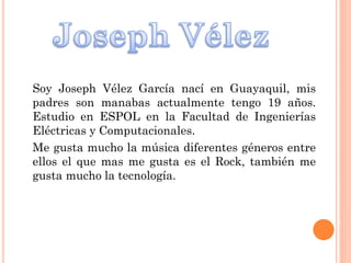 Soy Joseph Vélez García nací en Guayaquil, mis
padres son manabas actualmente tengo 19 años.
Estudio en ESPOL en la Facultad de Ingenierías
Eléctricas y Computacionales.
Me gusta mucho la música diferentes géneros entre
ellos el que mas me gusta es el Rock, también me
gusta mucho la tecnología.